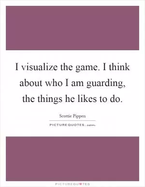 I visualize the game. I think about who I am guarding, the things he likes to do Picture Quote #1