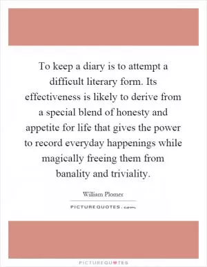 To keep a diary is to attempt a difficult literary form. Its effectiveness is likely to derive from a special blend of honesty and appetite for life that gives the power to record everyday happenings while magically freeing them from banality and triviality Picture Quote #1