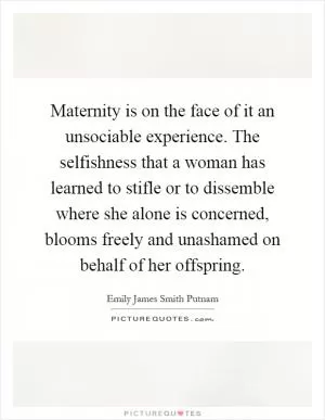 Maternity is on the face of it an unsociable experience. The selfishness that a woman has learned to stifle or to dissemble where she alone is concerned, blooms freely and unashamed on behalf of her offspring Picture Quote #1