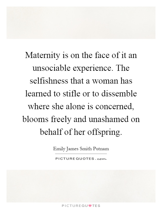 Maternity is on the face of it an unsociable experience. The selfishness that a woman has learned to stifle or to dissemble where she alone is concerned, blooms freely and unashamed on behalf of her offspring Picture Quote #1