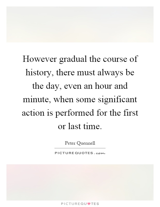 However gradual the course of history, there must always be the day, even an hour and minute, when some significant action is performed for the first or last time Picture Quote #1