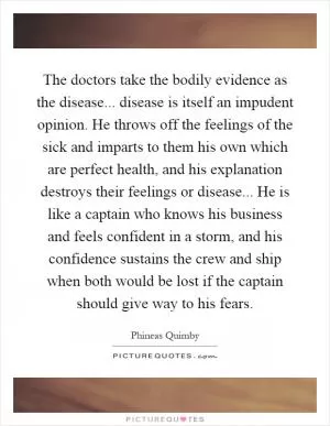 The doctors take the bodily evidence as the disease... disease is itself an impudent opinion. He throws off the feelings of the sick and imparts to them his own which are perfect health, and his explanation destroys their feelings or disease... He is like a captain who knows his business and feels confident in a storm, and his confidence sustains the crew and ship when both would be lost if the captain should give way to his fears Picture Quote #1