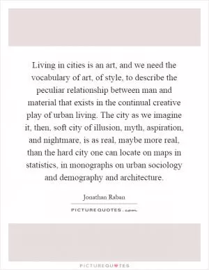 Living in cities is an art, and we need the vocabulary of art, of style, to describe the peculiar relationship between man and material that exists in the continual creative play of urban living. The city as we imagine it, then, soft city of illusion, myth, aspiration, and nightmare, is as real, maybe more real, than the hard city one can locate on maps in statistics, in monographs on urban sociology and demography and architecture Picture Quote #1