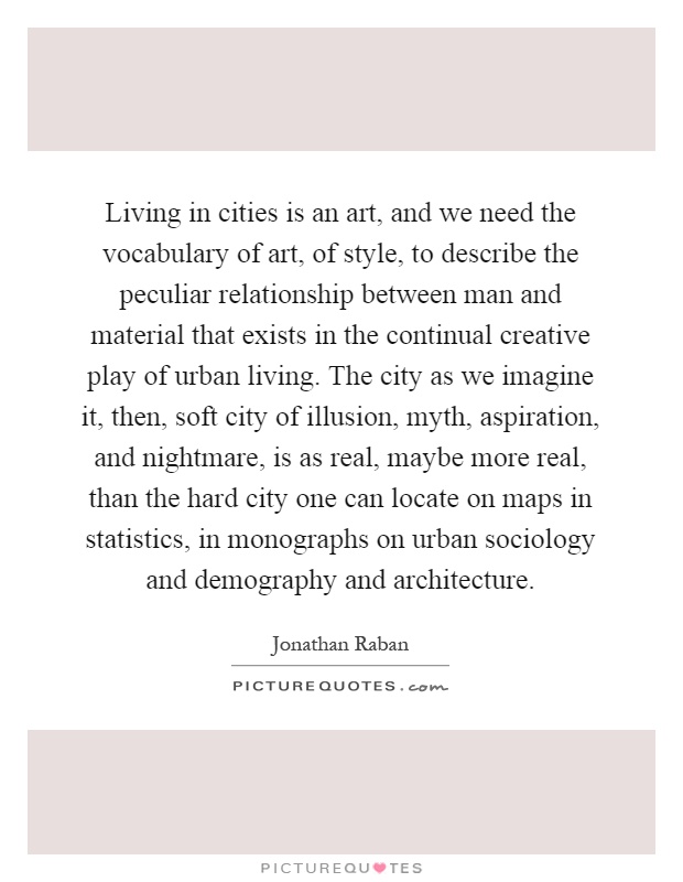 Living in cities is an art, and we need the vocabulary of art, of style, to describe the peculiar relationship between man and material that exists in the continual creative play of urban living. The city as we imagine it, then, soft city of illusion, myth, aspiration, and nightmare, is as real, maybe more real, than the hard city one can locate on maps in statistics, in monographs on urban sociology and demography and architecture Picture Quote #1