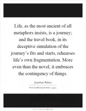 Life, as the most ancient of all metaphors insists, is a journey; and the travel book, in its deceptive simulation of the journey’s fits and starts, rehearses life’s own fragmentation. More even than the novel, it embraces the contingency of things Picture Quote #1