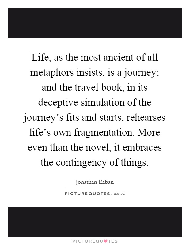 Life, as the most ancient of all metaphors insists, is a journey; and the travel book, in its deceptive simulation of the journey's fits and starts, rehearses life's own fragmentation. More even than the novel, it embraces the contingency of things Picture Quote #1
