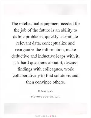 The intellectual equipment needed for the job of the future is an ability to define problems, quickly assimilate relevant data, conceptualize and reorganize the information, make deductive and inductive leaps with it, ask hard questions about it, discuss findings with colleagues, work collaboratively to find solutions and then convince others Picture Quote #1