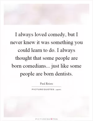 I always loved comedy, but I never knew it was something you could learn to do. I always thought that some people are born comedians... just like some people are born dentists Picture Quote #1