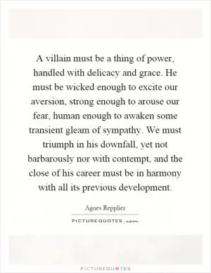 A villain must be a thing of power, handled with delicacy and grace. He must be wicked enough to excite our aversion, strong enough to arouse our fear, human enough to awaken some transient gleam of sympathy. We must triumph in his downfall, yet not barbarously nor with contempt, and the close of his career must be in harmony with all its previous development Picture Quote #1