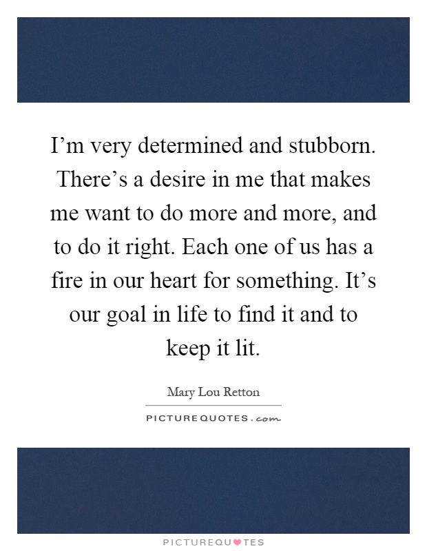 I'm very determined and stubborn. There's a desire in me that makes me want to do more and more, and to do it right. Each one of us has a fire in our heart for something. It's our goal in life to find it and to keep it lit Picture Quote #1