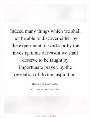 Indeed many things which we shall not be able to discover either by the experiment of works or by the investigations of reason we shall deserve to be taught by importunate prayer, by the revelation of divine inspiration Picture Quote #1
