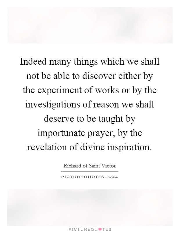 Indeed many things which we shall not be able to discover either by the experiment of works or by the investigations of reason we shall deserve to be taught by importunate prayer, by the revelation of divine inspiration Picture Quote #1
