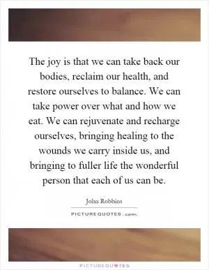 The joy is that we can take back our bodies, reclaim our health, and restore ourselves to balance. We can take power over what and how we eat. We can rejuvenate and recharge ourselves, bringing healing to the wounds we carry inside us, and bringing to fuller life the wonderful person that each of us can be Picture Quote #1