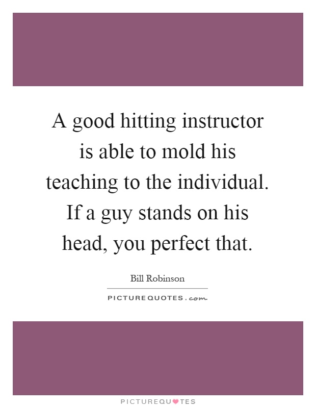 A good hitting instructor is able to mold his teaching to the individual. If a guy stands on his head, you perfect that Picture Quote #1