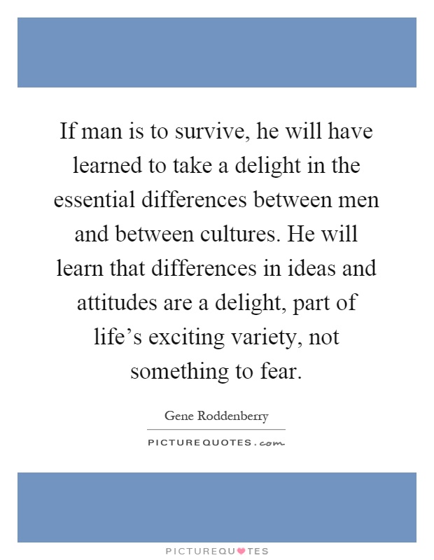 If man is to survive, he will have learned to take a delight in the essential differences between men and between cultures. He will learn that differences in ideas and attitudes are a delight, part of life's exciting variety, not something to fear Picture Quote #1