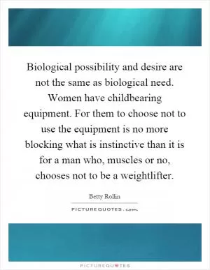 Biological possibility and desire are not the same as biological need. Women have childbearing equipment. For them to choose not to use the equipment is no more blocking what is instinctive than it is for a man who, muscles or no, chooses not to be a weightlifter Picture Quote #1