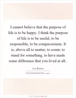 I cannot believe that the purpose of life is to be happy. I think the purpose of life is to be useful, to be responsible, to be compassionate. It is, above all to matter, to count, to stand for something, to have made some difference that you lived at all Picture Quote #1