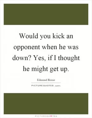 Would you kick an opponent when he was down? Yes, if I thought he might get up Picture Quote #1