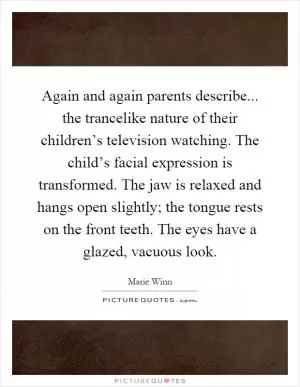 Again and again parents describe... the trancelike nature of their children’s television watching. The child’s facial expression is transformed. The jaw is relaxed and hangs open slightly; the tongue rests on the front teeth. The eyes have a glazed, vacuous look Picture Quote #1