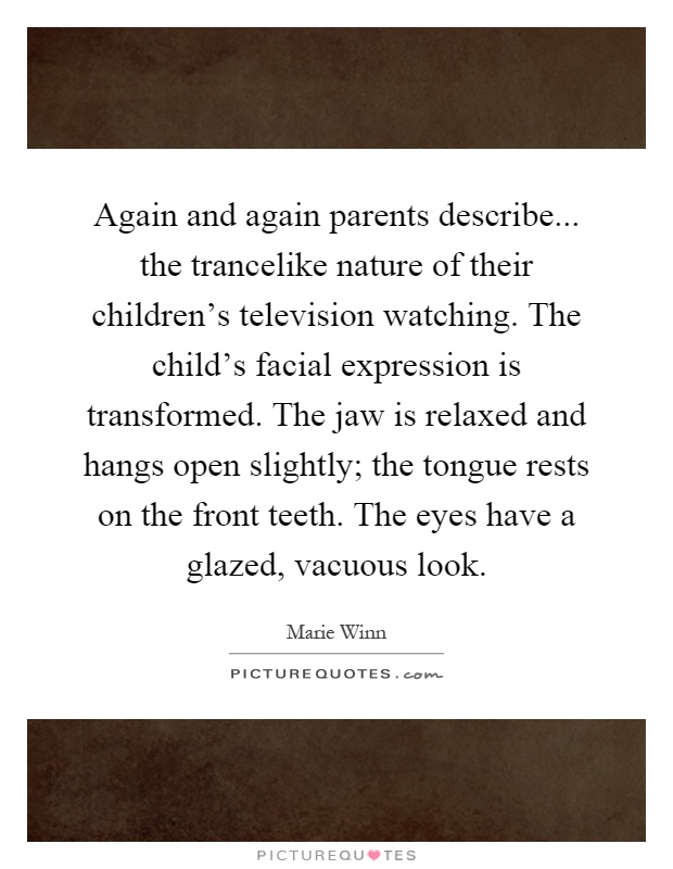 Again and again parents describe... the trancelike nature of their children's television watching. The child's facial expression is transformed. The jaw is relaxed and hangs open slightly; the tongue rests on the front teeth. The eyes have a glazed, vacuous look Picture Quote #1