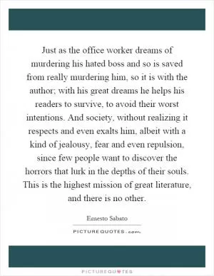 Just as the office worker dreams of murdering his hated boss and so is saved from really murdering him, so it is with the author; with his great dreams he helps his readers to survive, to avoid their worst intentions. And society, without realizing it respects and even exalts him, albeit with a kind of jealousy, fear and even repulsion, since few people want to discover the horrors that lurk in the depths of their souls. This is the highest mission of great literature, and there is no other Picture Quote #1