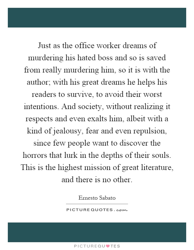 Just as the office worker dreams of murdering his hated boss and so is saved from really murdering him, so it is with the author; with his great dreams he helps his readers to survive, to avoid their worst intentions. And society, without realizing it respects and even exalts him, albeit with a kind of jealousy, fear and even repulsion, since few people want to discover the horrors that lurk in the depths of their souls. This is the highest mission of great literature, and there is no other Picture Quote #1