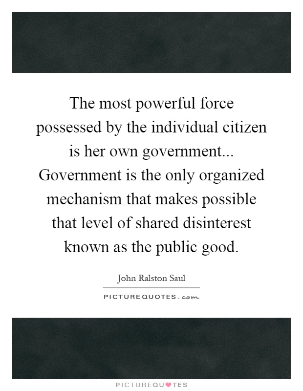 The most powerful force possessed by the individual citizen is her own government... Government is the only organized mechanism that makes possible that level of shared disinterest known as the public good Picture Quote #1
