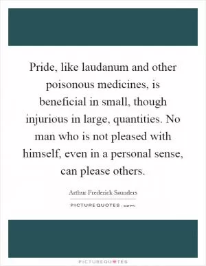 Pride, like laudanum and other poisonous medicines, is beneficial in small, though injurious in large, quantities. No man who is not pleased with himself, even in a personal sense, can please others Picture Quote #1