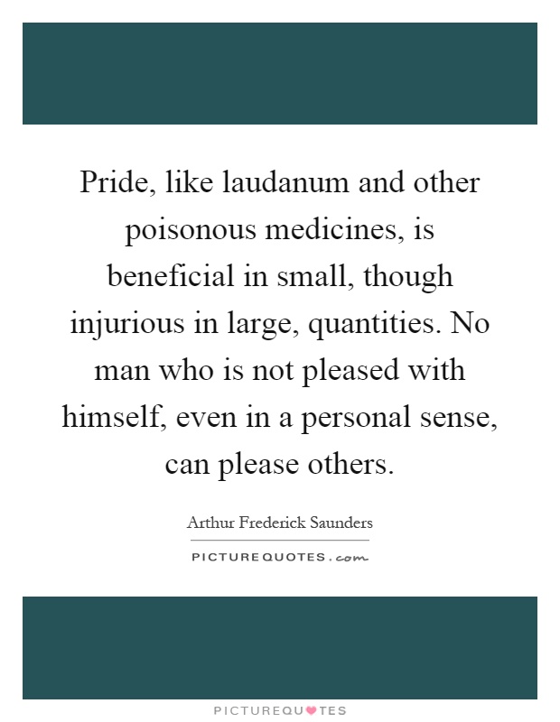 Pride, like laudanum and other poisonous medicines, is beneficial in small, though injurious in large, quantities. No man who is not pleased with himself, even in a personal sense, can please others Picture Quote #1