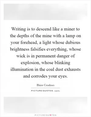 Writing is to descend like a miner to the depths of the mine with a lamp on your forehead, a light whose dubious brightness falsifies everything, whose wick is in permanent danger of explosion, whose blinking illumination in the coal dust exhausts and corrodes your eyes Picture Quote #1