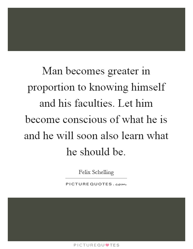 Man becomes greater in proportion to knowing himself and his faculties. Let him become conscious of what he is and he will soon also learn what he should be Picture Quote #1