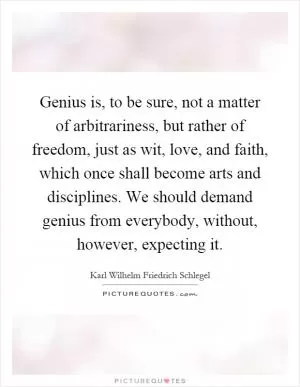 Genius is, to be sure, not a matter of arbitrariness, but rather of freedom, just as wit, love, and faith, which once shall become arts and disciplines. We should demand genius from everybody, without, however, expecting it Picture Quote #1