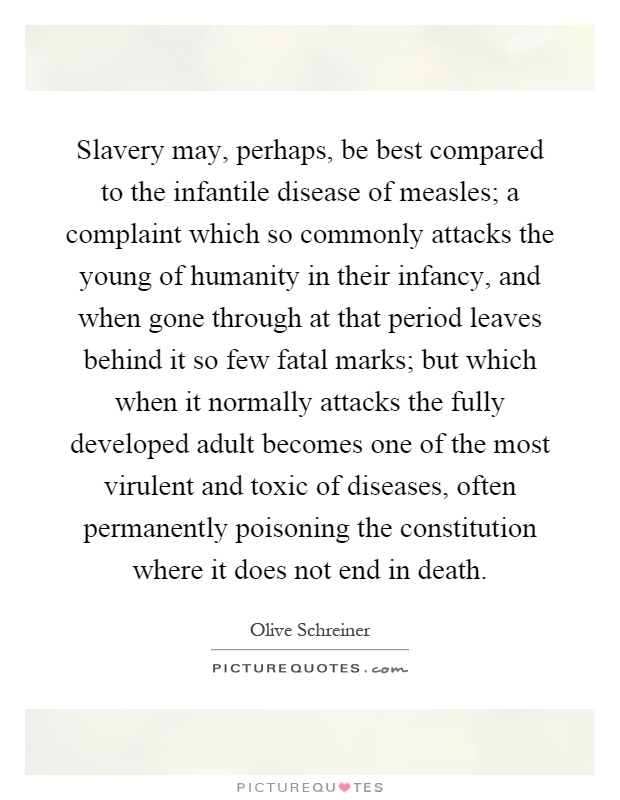 Slavery may, perhaps, be best compared to the infantile disease of measles; a complaint which so commonly attacks the young of humanity in their infancy, and when gone through at that period leaves behind it so few fatal marks; but which when it normally attacks the fully developed adult becomes one of the most virulent and toxic of diseases, often permanently poisoning the constitution where it does not end in death Picture Quote #1