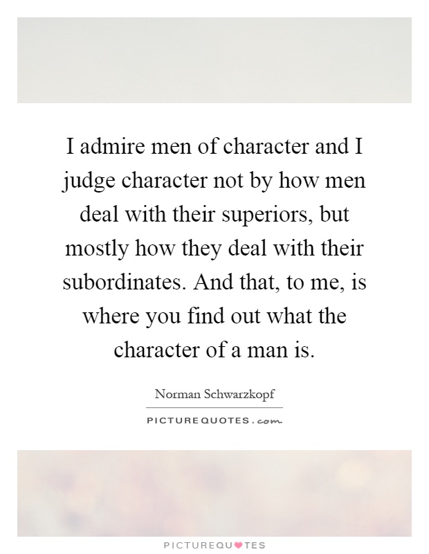 I admire men of character and I judge character not by how men deal with their superiors, but mostly how they deal with their subordinates. And that, to me, is where you find out what the character of a man is Picture Quote #1