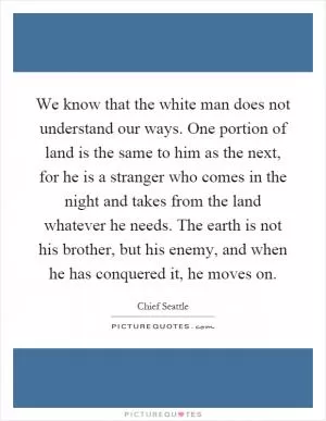 We know that the white man does not understand our ways. One portion of land is the same to him as the next, for he is a stranger who comes in the night and takes from the land whatever he needs. The earth is not his brother, but his enemy, and when he has conquered it, he moves on Picture Quote #1