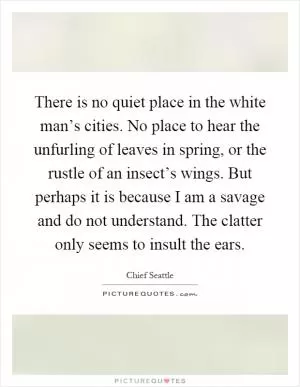 There is no quiet place in the white man’s cities. No place to hear the unfurling of leaves in spring, or the rustle of an insect’s wings. But perhaps it is because I am a savage and do not understand. The clatter only seems to insult the ears Picture Quote #1