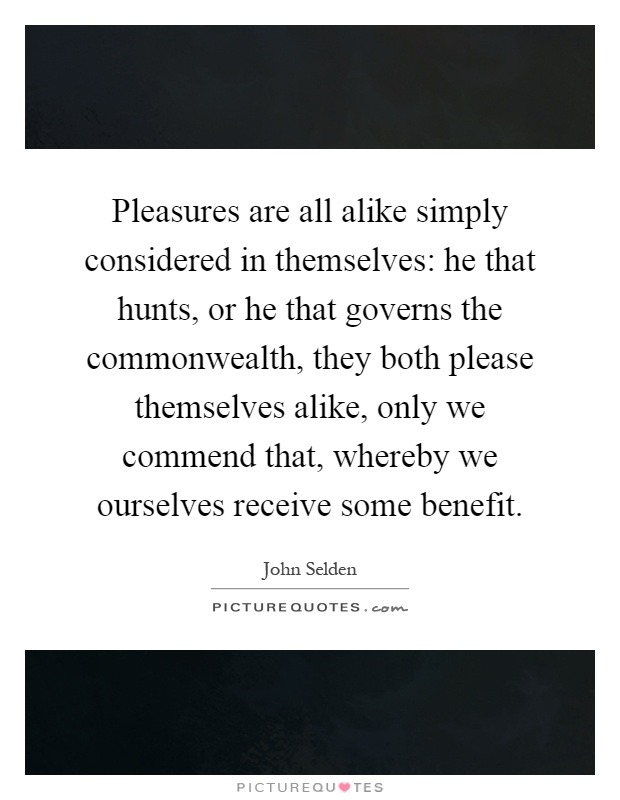 Pleasures are all alike simply considered in themselves: he that hunts, or he that governs the commonwealth, they both please themselves alike, only we commend that, whereby we ourselves receive some benefit Picture Quote #1