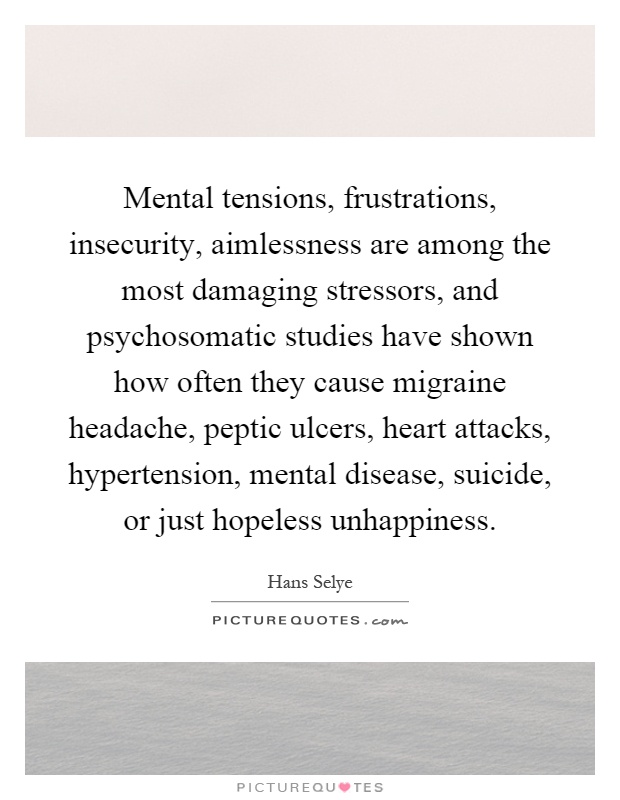 Mental tensions, frustrations, insecurity, aimlessness are among the most damaging stressors, and psychosomatic studies have shown how often they cause migraine headache, peptic ulcers, heart attacks, hypertension, mental disease, suicide, or just hopeless unhappiness Picture Quote #1