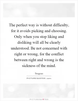 The perfect way is without difficulty, for it avoids picking and choosing. Only when you stop liking and disliking will all be clearly understood. Be not concerned with right or wrong, for the conflict between right and wrong is the sickness of the mind Picture Quote #1
