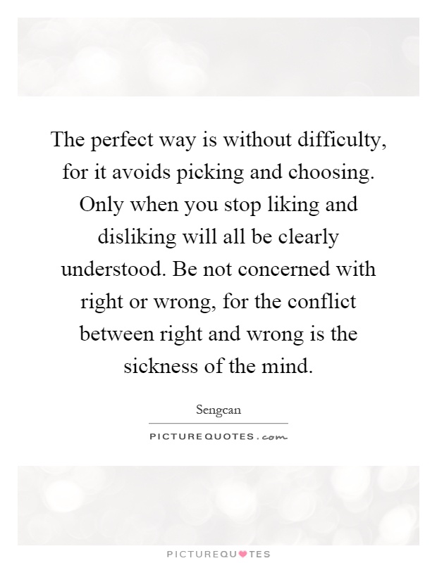 The perfect way is without difficulty, for it avoids picking and choosing. Only when you stop liking and disliking will all be clearly understood. Be not concerned with right or wrong, for the conflict between right and wrong is the sickness of the mind Picture Quote #1