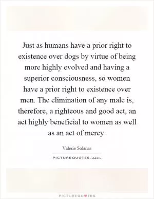Just as humans have a prior right to existence over dogs by virtue of being more highly evolved and having a superior consciousness, so women have a prior right to existence over men. The elimination of any male is, therefore, a righteous and good act, an act highly beneficial to women as well as an act of mercy Picture Quote #1