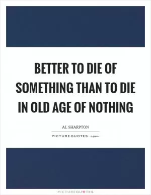Better to die of something than to die in old age of nothing Picture Quote #1