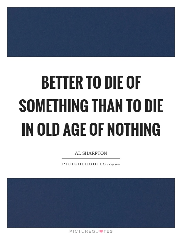 Better to die of something than to die in old age of nothing Picture Quote #1