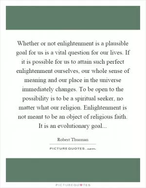 Whether or not enlightenment is a plausible goal for us is a vital question for our lives. If it is possible for us to attain such perfect enlightenment ourselves, our whole sense of meaning and our place in the universe immediately changes. To be open to the possibility is to be a spiritual seeker, no matter what our religion. Enlightenment is not meant to be an object of religious faith. It is an evolutionary goal Picture Quote #1