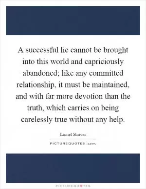 A successful lie cannot be brought into this world and capriciously abandoned; like any committed relationship, it must be maintained, and with far more devotion than the truth, which carries on being carelessly true without any help Picture Quote #1