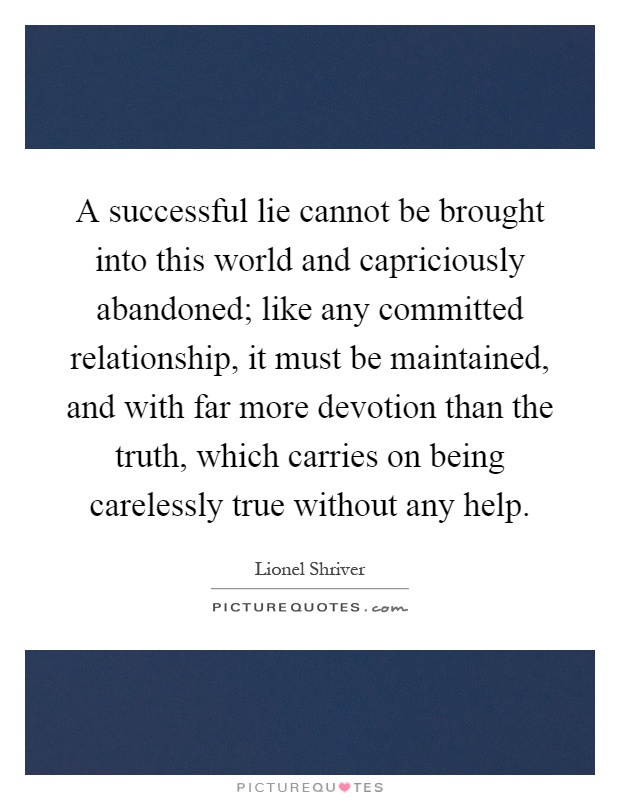 A successful lie cannot be brought into this world and capriciously abandoned; like any committed relationship, it must be maintained, and with far more devotion than the truth, which carries on being carelessly true without any help Picture Quote #1