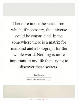 There are in me the seeds from which, if necessary, the universe could be constructed. In me somewhere there is a matrix for mankind and a holograph for the whole world. Nothing is more important in my life than trying to discover these secrets Picture Quote #1