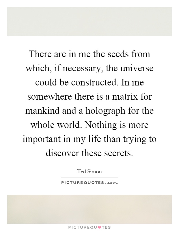 There are in me the seeds from which, if necessary, the universe could be constructed. In me somewhere there is a matrix for mankind and a holograph for the whole world. Nothing is more important in my life than trying to discover these secrets Picture Quote #1