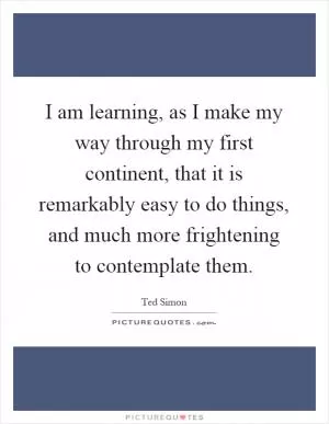 I am learning, as I make my way through my first continent, that it is remarkably easy to do things, and much more frightening to contemplate them Picture Quote #1
