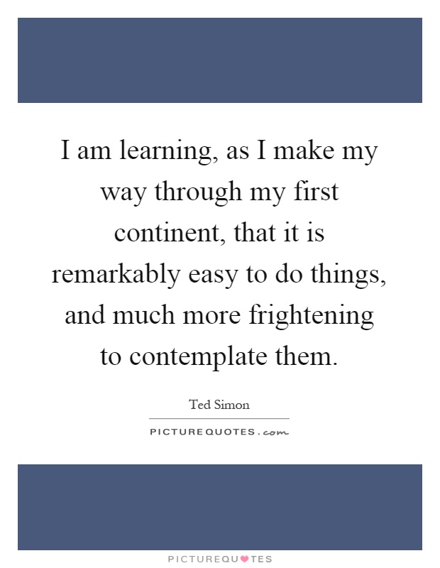 I am learning, as I make my way through my first continent, that it is remarkably easy to do things, and much more frightening to contemplate them Picture Quote #1